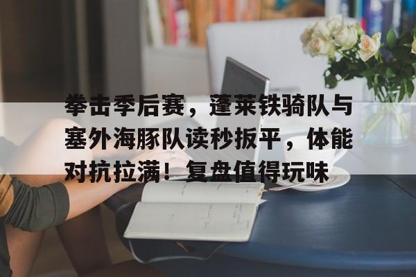 拳击季后赛，蓬莱铁骑队与塞外海豚队读秒扳平，体能对抗拉满！复盘值得玩味(4人代表支队在总队比武中精彩亮相)