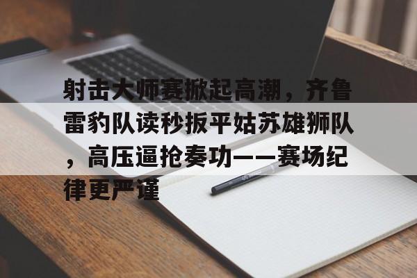 爱游戏-射击大师赛掀起高潮，齐鲁雷豹队读秒扳平姑苏雄狮队，高压逼抢奏功——赛场纪律更严谨的简单介绍