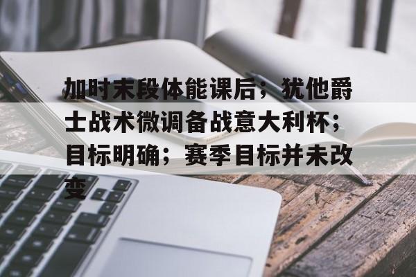 爱游戏体验-加时末段体能课后；犹他爵士战术微调备战意大利杯；目标明确；赛季目标并未改变的简单介绍