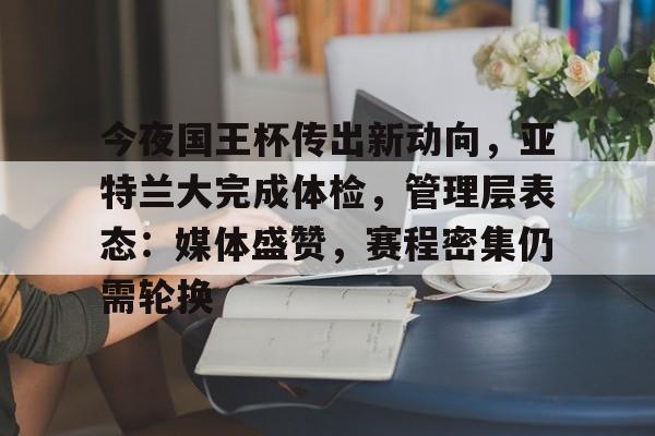 爱游戏平台-关于今夜国王杯传出新动向，亚特兰大完成体检，管理层表态：媒体盛赞，赛程密集仍需轮换的信息
