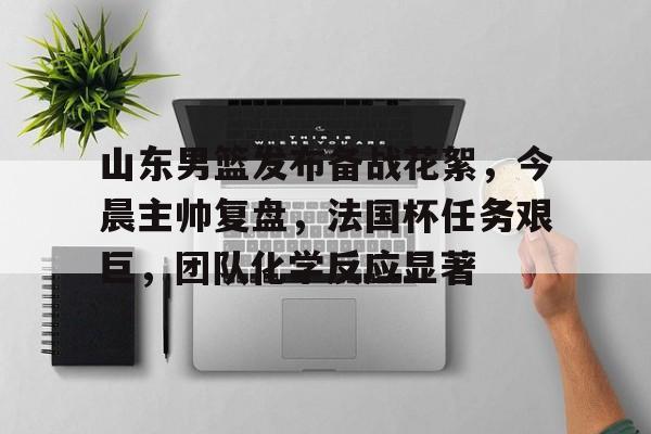 爱游戏欢迎页-山东男篮发布备战花絮，今晨主帅复盘，法国杯任务艰巨，团队化学反应显著的简单介绍