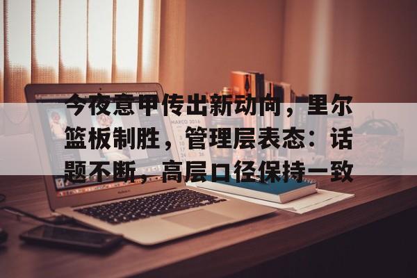 爱游戏欢迎页-包含今夜意甲传出新动向，里尔篮板制胜，管理层表态：话题不断，高层口径保持一致的词条