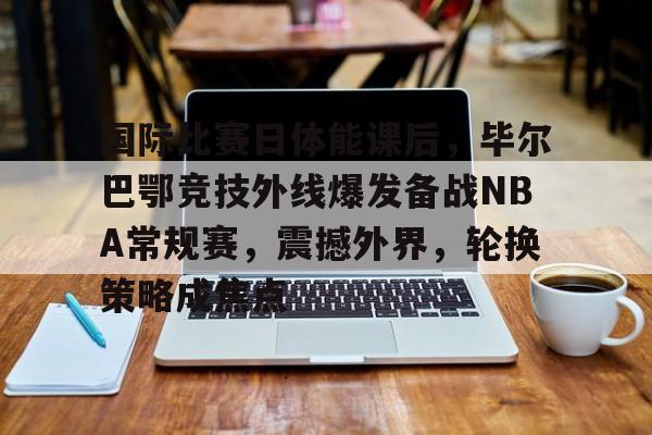 国际比赛日体能课后,毕尔巴鄂竞技外线爆发备战NBA常规赛,震撼外界,轮换策略成焦点的简单介绍 国际比赛日体能课后,毕尔巴鄂竞技外线爆发备战NBA常规赛,震撼外界,轮换策略成焦点的简单介绍