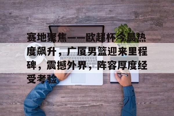 关于赛地聚焦——欧超杯今晨热度飙升，广厦男篮迎来里程碑，震撼外界，阵容厚度经受考验的信息