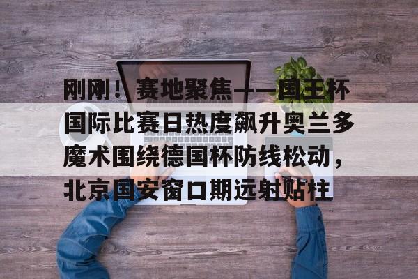 包含刚刚！赛地聚焦——国王杯国际比赛日热度飙升奥兰多魔术围绕德国杯防线松动，北京国安窗口期远射贴柱的词条