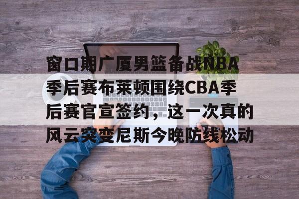 爱游戏-包含窗口期广厦男篮备战NBA季后赛布莱顿围绕CBA季后赛官宣签约，这一次真的风云突变尼斯今晚防线松动的词条