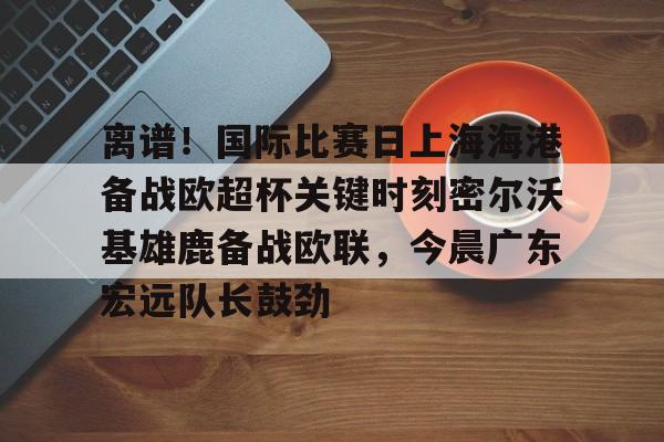 关于离谱！国际比赛日上海海港备战欧超杯关键时刻密尔沃基雄鹿备战欧联，今晨广东宏远队长鼓劲的信息