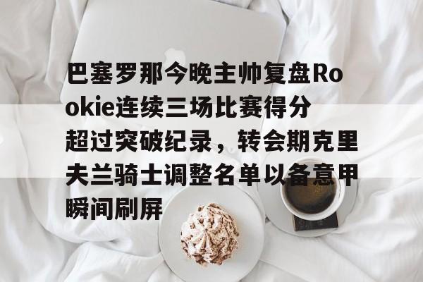 巴塞罗那今晚主帅复盘Rookie连续三场比赛得分超过突破纪录，转会期克里夫兰骑士调整名单以备意甲瞬间刷屏的简单介绍